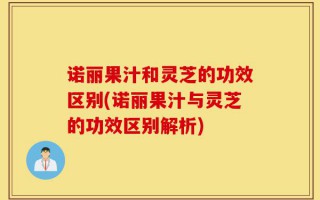 诺丽果汁和灵芝的功效区别(诺丽果汁与灵芝的功效区别解析)