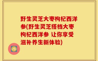 野生灵芝大枣枸杞西洋参(野生灵芝搭档大枣枸杞西洋参 让你享受滋补养生新体验)
