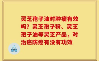 灵芝孢子油对肿瘤有效吗？灵芝孢子粉、灵芝孢子油等灵芝产品，对治癌防癌有没有功效