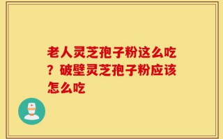 老人灵芝孢子粉这么吃？破壁灵芝孢子粉应该怎么吃