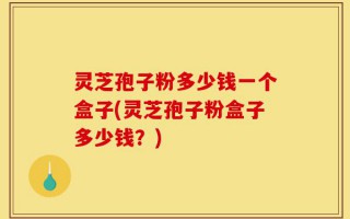 灵芝孢子粉多少钱一个盒子(灵芝孢子粉盒子多少钱？)