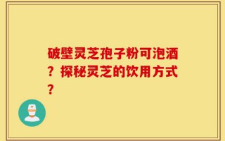 破壁灵芝孢子粉可泡酒？探秘灵芝的饮用方式？
