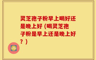 灵芝孢子粉早上喝好还是晚上好 (喝灵芝孢子粉是早上还是晚上好？)