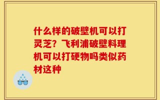 什么样的破壁机可以打灵芝？飞利浦破壁料理机可以打硬物吗类似药材这种