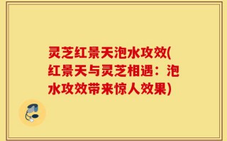 灵芝红景天泡水攻效(红景天与灵芝相遇：泡水攻效带来惊人效果)