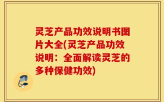 灵芝产品功效说明书图片大全(灵芝产品功效说明：全面解读灵芝的多种保健功效)