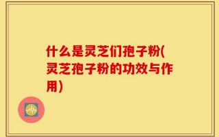 什么是灵芝们孢子粉(灵芝孢子粉的功效与作用)