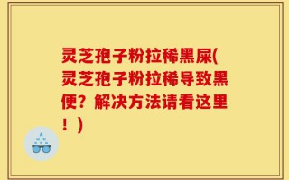 灵芝孢子粉拉稀黑屎(灵芝孢子粉拉稀导致黑便？解决方法请看这里！)