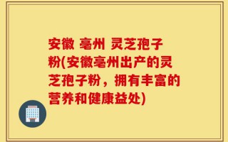 安徽 亳州 灵芝孢子粉(安徽亳州出产的灵芝孢子粉，拥有丰富的营养和健康益处)