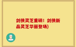 剑侠灵芝重磅！剑侠新品灵芝华丽登场)