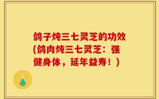 鸽子炖三七灵芝的功效(鸽肉炖三七灵芝：强健身体，延年益寿！)