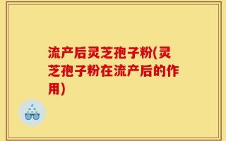流产后灵芝孢子粉(灵芝孢子粉在流产后的作用)