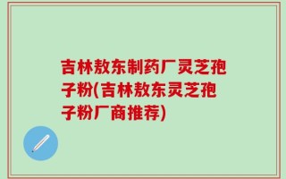 吉林敖东制药厂灵芝孢子粉(吉林敖东灵芝孢子粉厂商推荐)