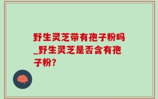 野生灵芝带有孢子粉吗_野生灵芝是否含有孢子粉？