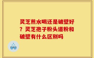 灵芝煎水喝还是破壁好？灵芝孢子粉头道粉和破壁有什么区别吗
