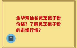 金华寿仙谷灵芝孢子粉价格？了解灵芝孢子粉的市场行情？