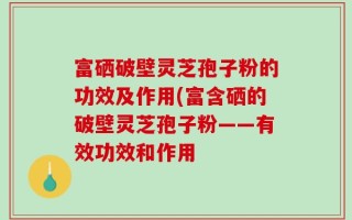 富硒破壁灵芝孢子粉的功效及作用(富含硒的破壁灵芝孢子粉——有效功效和作用