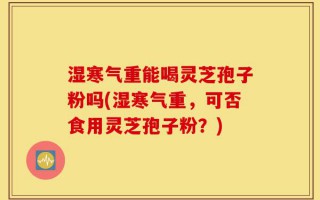 湿寒气重能喝灵芝孢子粉吗(湿寒气重，可否食用灵芝孢子粉？)