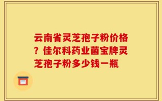 云南省灵芝孢子粉价格？佳尔科药业菌宝牌灵芝孢子粉多少钱一瓶