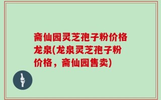斋仙园灵芝孢子粉价格龙泉(龙泉灵芝孢子粉价格，斋仙园售卖)