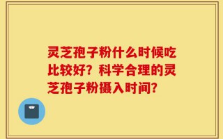 灵芝孢子粉什么时候吃比较好？科学合理的灵芝孢子粉摄入时间？