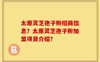 太原灵芝孢子粉招商信息？太原灵芝孢子粉加盟项目介绍？