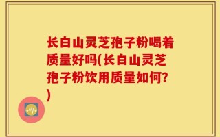 长白山灵芝孢子粉喝着质量好吗(长白山灵芝孢子粉饮用质量如何？)