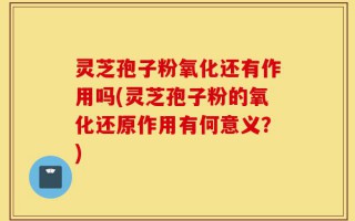 灵芝孢子粉氧化还有作用吗(灵芝孢子粉的氧化还原作用有何意义？)