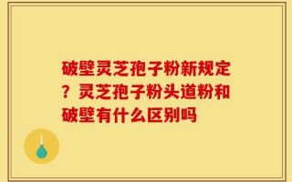 破壁灵芝孢子粉新规定？灵芝孢子粉头道粉和破壁有什么区别吗
