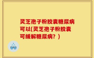 灵芝孢子粉胶囊糖尿病可以(灵芝孢子粉胶囊可缓解糖尿病？)