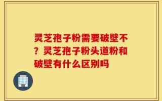 灵芝孢子粉需要破壁不？灵芝孢子粉头道粉和破壁有什么区别吗