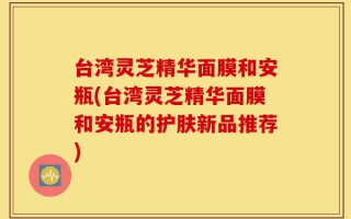 台湾灵芝精华面膜和安瓶(台湾灵芝精华面膜和安瓶的护肤新品推荐)