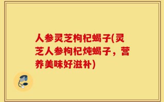 人参灵芝枸杞蝎子(灵芝人参枸杞炖蝎子，营养美味好滋补)