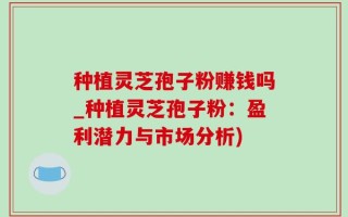 种植灵芝孢子粉赚钱吗_种植灵芝孢子粉：盈利潜力与市场分析)