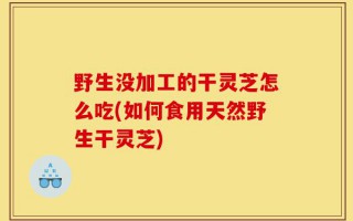 野生没加工的干灵芝怎么吃(如何食用天然野生干灵芝)
