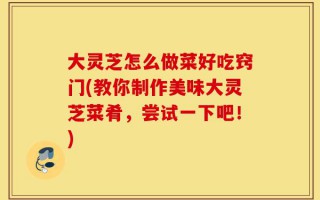 大灵芝怎么做菜好吃窍门(教你制作美味大灵芝菜肴，尝试一下吧！)