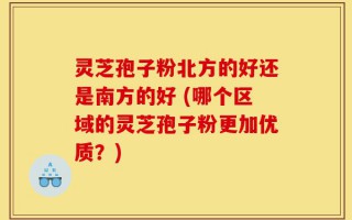 灵芝孢子粉北方的好还是南方的好 (哪个区域的灵芝孢子粉更加优质？)