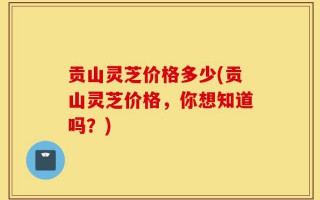 贡山灵芝价格多少(贡山灵芝价格，你想知道吗？)