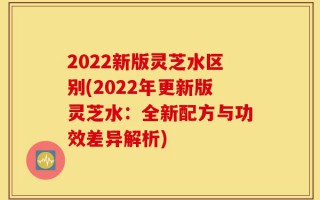 2022新版灵芝水区别(2022年更新版灵芝水：全新配方与功效差异解析)