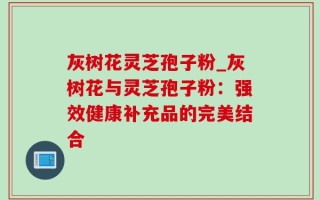 灰树花灵芝孢子粉_灰树花与灵芝孢子粉：强效健康补充品的完美结合