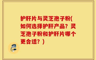 护肝片与灵芝孢子粉(如何选择护肝产品？灵芝孢子粉和护肝片哪个更合适？)