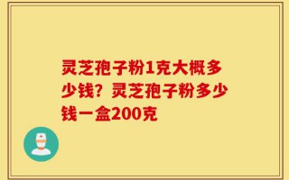 灵芝孢子粉1克大概多少钱？灵芝孢子粉多少钱一盒200克