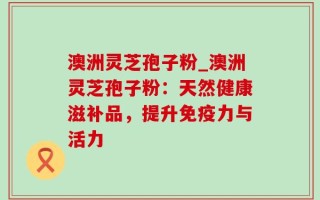 澳洲灵芝孢子粉_澳洲灵芝孢子粉：天然健康滋补品，提升免疫力与活力