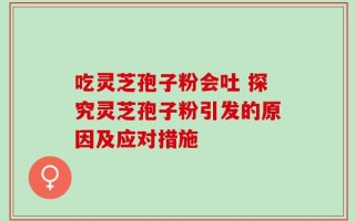 吃灵芝孢子粉会吐 探究灵芝孢子粉引发的原因及应对措施