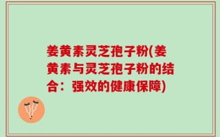姜黄素灵芝孢子粉(姜黄素与灵芝孢子粉的结合：强效的健康保障)