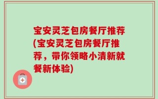 宝安灵芝包房餐厅推荐(宝安灵芝包房餐厅推荐，带你领略小清新就餐新体验)