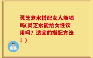 灵芝煮水搭配女人能喝吗(灵芝水能给女性饮用吗？适宜的搭配方法！)