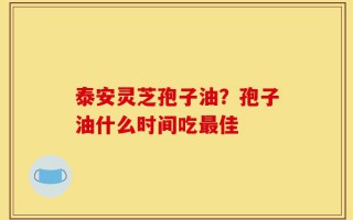泰安灵芝孢子油？孢子油什么时间吃最佳