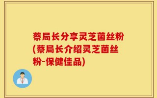 蔡局长分享灵芝菌丝粉(蔡局长介绍灵芝菌丝粉-保健佳品)