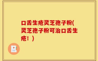 口舌生疮灵芝孢子粉(灵芝孢子粉可治口舌生疮！)